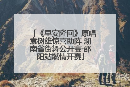 《早安隆回》原唱袁树雄惊喜助阵 湖南省街舞公开赛·邵阳站燃情开赛
