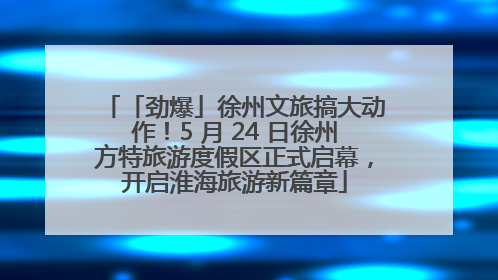 「劲爆」徐州文旅搞大动作！5 月 24 日徐州方特旅游度假区正式启幕，开启淮海旅游新篇章