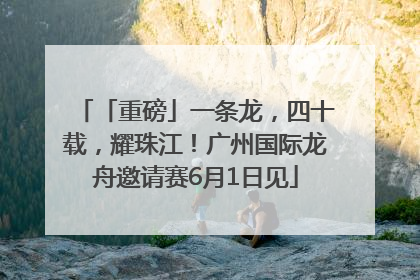「重磅」一条龙，四十载，耀珠江！广州国际龙舟邀请赛6月1日见