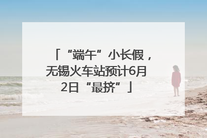 “端午”小长假，无锡火车站预计6月2日“最挤”