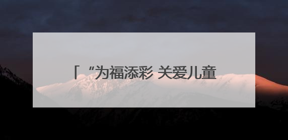 “为福添彩 关爱儿童公益行动暨志愿服务活动” 温暖启动 为农村儿童身心健康护航