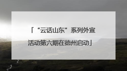 “云话山东”系列外宣活动第六期在德州启动