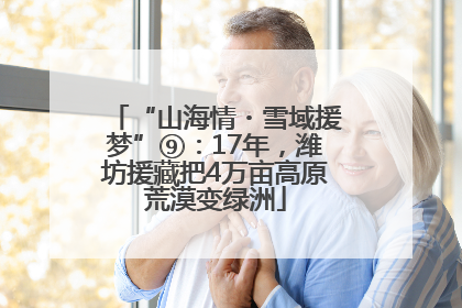 “山海情・雪域援梦”⑨：17年，潍坊援藏把4万亩高原荒漠变绿洲