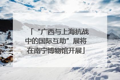 “广西与上海抗战中的国际互助”展将在南宁博物馆开展
