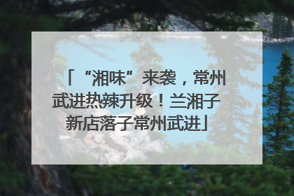 “湘味”来袭，常州武进热辣升级！兰湘子新店落子常州武进