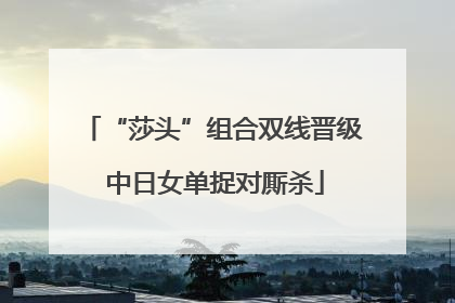 “莎头”组合双线晋级 中日女单捉对厮杀