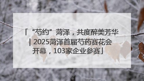 “芍约”菏泽，共度醉美芳华｜2025菏泽首届芍药赛花会开幕，103家企业参赛