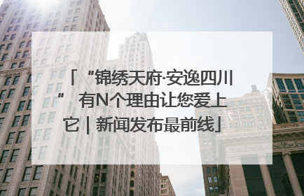 “锦绣天府·安逸四川” 有N个理由让您爱上它｜新闻发布最前线