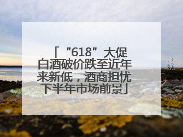 “618”大促白酒破价跌至近年来新低，酒商担忧下半年市场前景