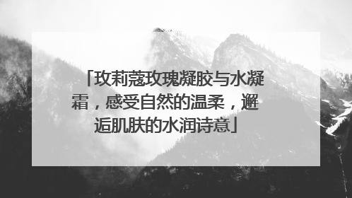 玫莉蔻玫瑰凝胶与水凝霜，感受自然的温柔，邂逅肌肤的水润诗意