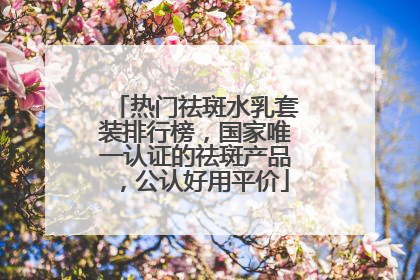热门祛斑水乳套装排行榜，国家唯一认证的祛斑产品，公认好用平价