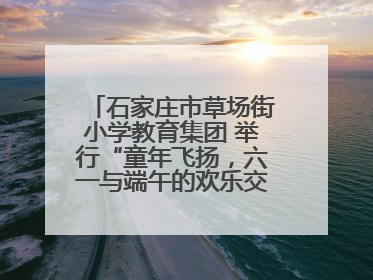 石家庄市草场街小学教育集团 举行“童年飞扬，六一与端午的欢乐交响”活动