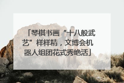 琴棋书画“十八般武艺”样样精，文博会机器人组团花式秀绝活