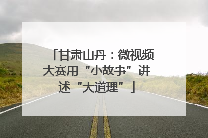 甘肃山丹：微视频大赛用“小故事”讲述“大道理”