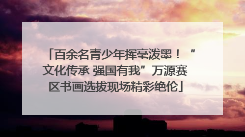 百余名青少年挥毫泼墨！“文化传承 强国有我”万源赛区书画选拔现场精彩绝伦
