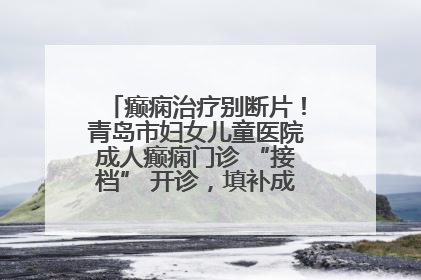癫痫治疗别断片！青岛市妇女儿童医院成人癫痫门诊 “接档” 开诊，填补成年延续治疗空白