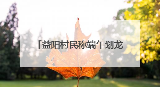 益阳村民称端午划龙舟必须买保险，镇政府：是为其安全着想，一支队伍保费1500元到2500元