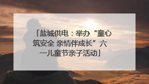 盐城供电：举办“童心筑安全 亲情伴成长”六一儿童节亲子活动