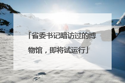 省委书记暗访过的博物馆，即将试运行