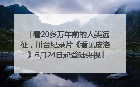 看20多万年前的人类远征，川台纪录片《看见皮洛》6月24日起登陆央视