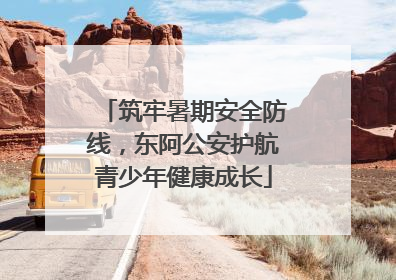 筑牢暑期安全防线，东阿公安护航青少年健康成长