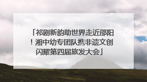 祁剧新韵助世界走近邵阳！湘中幼专团队携非遗文创闪耀第四届旅发大会