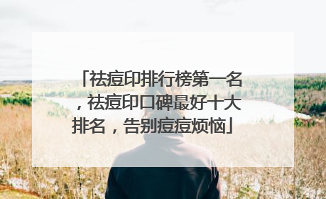 祛痘印排行榜第一名，祛痘印口碑最好十大排名，告别痘痘烦恼