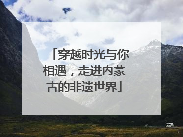 穿越时光与你相遇，走进内蒙古的非遗世界