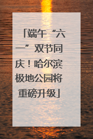 端午“六一”双节同庆！哈尔滨极地公园将重磅升级