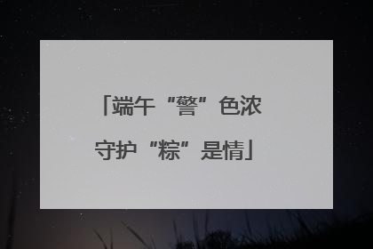 端午“警”色浓 守护“粽”是情