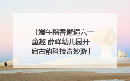 端午粽香邂逅六一童趣 薛峰幼儿园开启古韵科技奇妙游