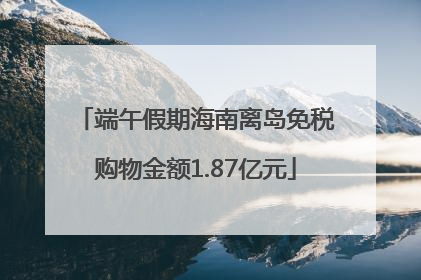 端午假期海南离岛免税购物金额1.87亿元