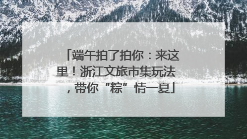 端午拍了拍你：来这里！浙江文旅市集玩法，带你“粽”情一夏