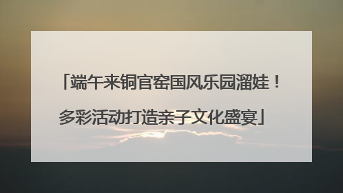 端午来铜官窑国风乐园溜娃！多彩活动打造亲子文化盛宴