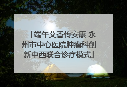 端午艾香传安康 永州市中心医院肿瘤科创新中西联合诊疗模式