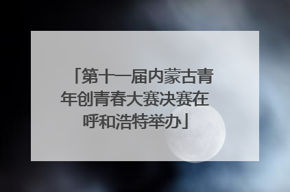 第十一届内蒙古青年创青春大赛决赛在呼和浩特举办