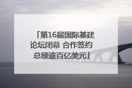 第16届国际基建论坛闭幕 合作签约总额逾百亿美元