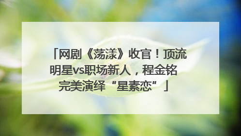 网剧《荡漾》收官！顶流明星vs职场新人，程金铭完美演绎“星素恋”