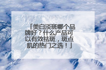 美白淡斑哪个品牌好？什么产品可以有效祛斑，斑点肌的热门之选！