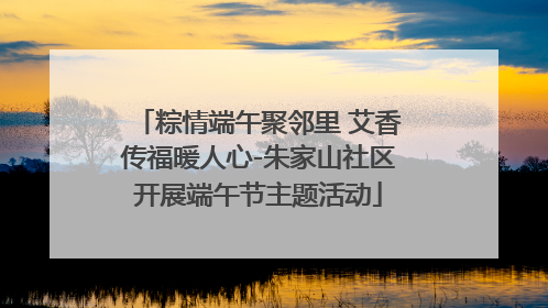 粽情端午聚邻里 艾香传福暖人心-朱家山社区开展端午节主题活动