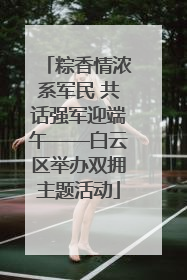 粽香情浓系军民 共话强军迎端午——白云区举办双拥主题活动