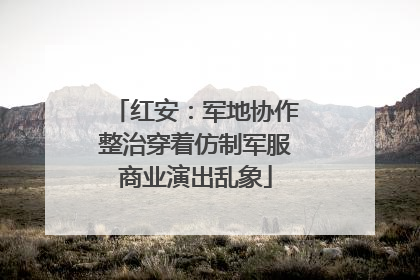 红安：军地协作整治穿着仿制军服商业演出乱象