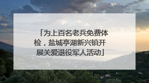 为上百名老兵免费体检，盐城亭湖新兴镇开展关爱退役军人活动