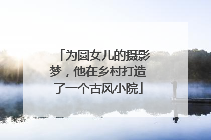 为圆女儿的摄影梦，他在乡村打造了一个古风小院