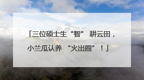 三位硕士生“智” 耕云田，小兰瓜认养 “火出圈”！