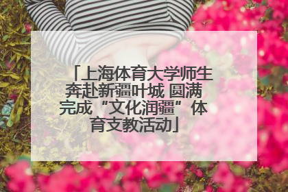 上海体育大学师生奔赴新疆叶城 圆满完成“文化润疆”体育支教活动