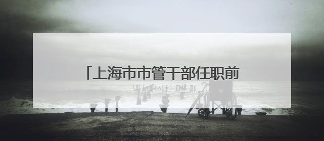 上海市市管干部任职前公示（6月5日发布）