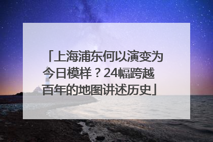 上海浦东何以演变为今日模样？24幅跨越百年的地图讲述历史