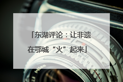 东湖评论：让非遗在鄂城“火”起来