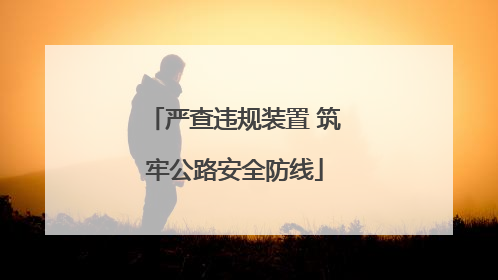 严查违规装置 筑牢公路安全防线